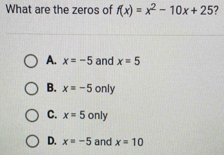 What are the zeros of f(x)=x^2-10x+25 ?
A. x=-5 and x=5
B. x=-5 only
C. x=5 only
D. x=-5 and x=10