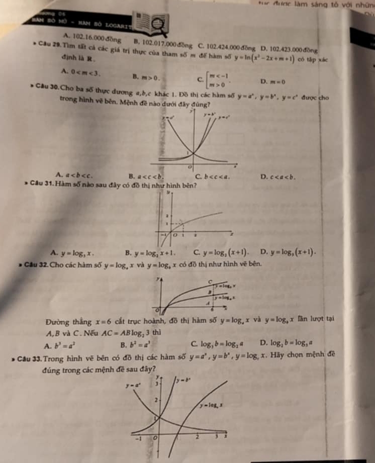 ực được làm sáng tổ với nhữn
aơng 05
Ban Số nữ - Ham Sở Logarit
A. 102.16.000 đồng B. 102.017.000 dồng C. 102.424.000 đồng D. 102.423.000 đồng
Cầu 29.Tìm tất cả các giá trị thực của tham số m đế hàm số y=ln (x^2-2x+m+1) có tập xác
định là R
A. 0 B. m>0. C. beginarrayl m 0endarray. . D. m=0
Cầu 30.Cho ba số thực đương a,b,c khác 1. Đồ thị các hàm số y=a^x,y=b^x,y=c^x được cho
trong hình vẽ bên. Mệnh đề nào dưới đây đúng?
A. a B. a C. b D. c
* Cầu 31. Hàm số nào sau đây có đồ thị như hình bên?
A. y=log _3x. B. y=log _2x+1. C. y=log _2(x+1). D. y=log _3(x+1).
Cầu 32. Cho các hàm số y=log _4x và y=log _bx có đồ thị như hình vẽ bên.
Đường thắng x=6 cắt trục hoành, đồ thị hàm số y=log _sx và y=log _bx fần lượt tại
A,B và C. Nếu AC=ABlog _23 thì
A. b^3=a^2 B. b^2=a^3 C. log _3b=log _2a D. log _2b=log _3a
Cầu 33. Trong hình vẽ bên có đồ thị các hàm số y=a^x,y=b^x,y=log _cx Hãy chọn mệnh đề
đúng trong các mệnh đề sau đây?