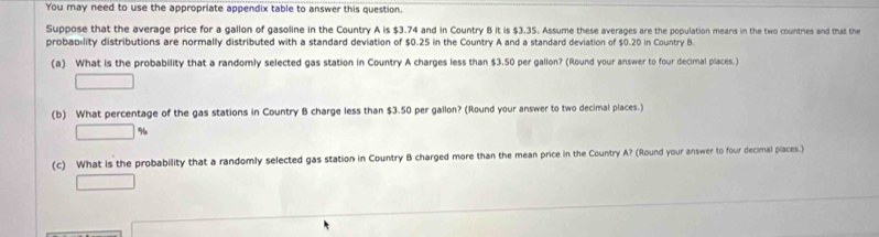 You may need to use the appropriate appendix table to answer this question. 
Suppose that the average price for a gallon of gasoline in the Country A is $3.74 and in Country B it is $3.35. Assume these averages are the population means in the two countries and that the 
probability distributions are normally distributed with a standard deviation of $0.25 in the Country A and a standard deviation of $0.20 in Country B 
(a) What is the probability that a randomly selected gas station in Country A charges less than $3.50 per gallon? (Round your answer to four decimal places.) 
□ 
(b) What percentage of the gas stations in Country B charge less than $3.50 per gallon? (Round your answer to two decimal places.)
□ %
(c) What is the probability that a randomly selected gas station in Country B charged more than the mean price in the Country A? (Round your answer to four decimal places.) 
□