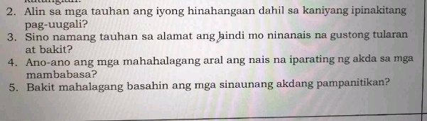 Alin sa mga tauhan ang iyong hinahangaan dahil sa kaniyang ipinakitang 
pag-uugali? 
3. Sino namang tauhan sa alamat ang hindi mo ninanais na gustong tularan 
at bakit? 
4. Ano-ano ang mga mahahalagang aral ang nais na iparating ng akda sa mga 
mambabasa? 
5. Bakit mahalagang basahin ang mga sinaunang akdang pampanitikan?