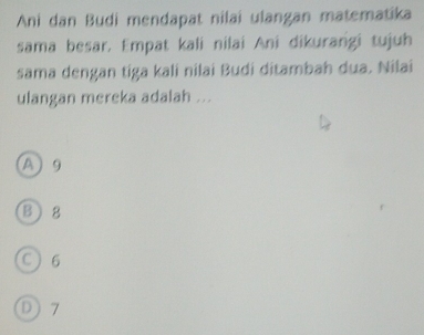 Ani dan Budi mendapat nilai ulangan matematika
sama besar. Empat kali nilai Ani dikurangi tujuh
sama dengan tiga kali nilai Budi ditambah dua. Nilai
ulangan mereka adalah ...
A 9
B8
C 6
D 7