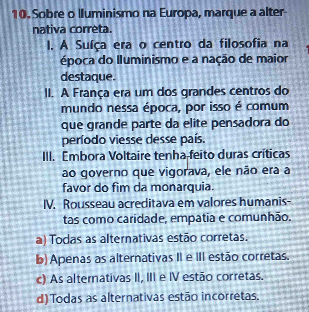 Sobre o lluminismo na Europa, marque a alter-
nativa correta.
I. A Suíça era o centro da filosofia na
época do Iluminismo e a nação de maior
destaque.
II. A França era um dos grandes centros do
mundo nessa época, por isso é comum
que grande parte da elite pensadora do
período viesse desse país.
III. Embora Voltaire tenha feito duras críticas
ao governo que vigorava, ele não era a
favor do fim da monarquia.
IV. Rousseau acreditava em valores humanis-
tas como caridade, empatia e comunhão.
a) Todas as alternativas estão corretas.
b) Apenas as alternativas II e III estão corretas.
c) As alternativas II, III e IV estão corretas.
d)Todas as alternativas estão incorretas.