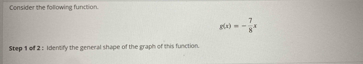 Consider the following function.
g(x)=- 7/8 x
Step 1 of 2 : Identify the general shape of the graph of this function.