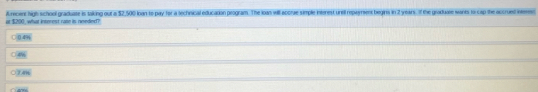 Arecent high school graduate is taking out a $2,500 loan to pay for a technical education program. The loan will accrue simple interest until repayment begins in 2 years. If the graduate wants to cap the accrued interest 
at $200, what interest rate is needed? 
49