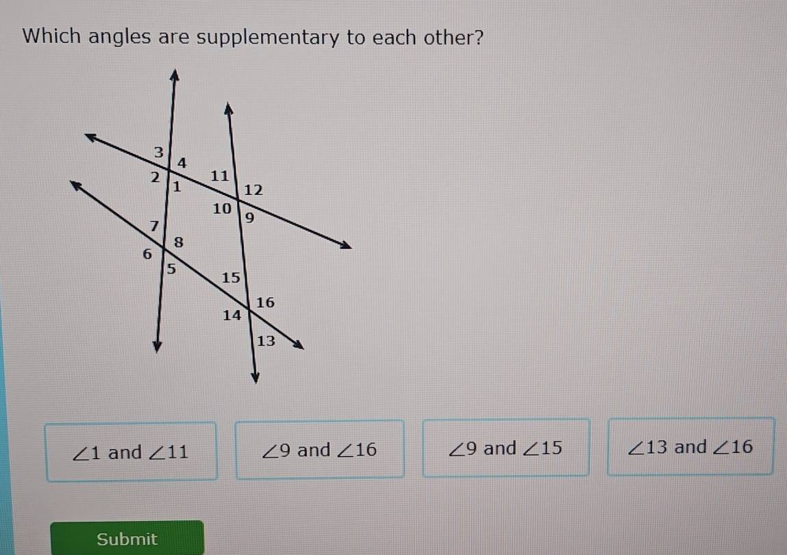 Which angles are supplementary to each other?
∠ 1 and ∠ 11 ∠ 9 and ∠ 16 ∠ 9 and ∠ 15 ∠ 13 and ∠ 16
Submit