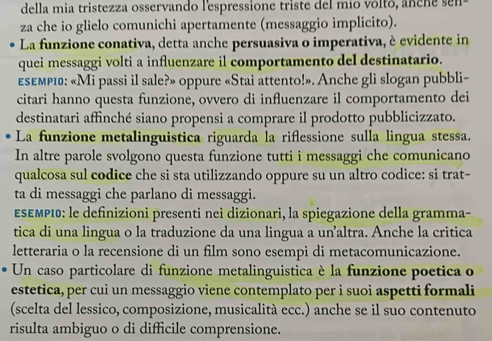 della mia tristezza osservando lespressione triste del mio volto, anche sen- 
za che io glielo comunichi apertamente (messaggio implicito). 
La funzione conativa, detta anche persuasiva o imperativa, è evidente in 
quei messaggi volti a influenzare il comportamento del destinatario. 
εεεмριа: «Mi passi il sale?» oppure «Stai attento!». Anche gli slogan pubbli- 
citari hanno questa funzione, ovvero di influenzare il comportamento dei 
destinatari affinché siano propensi a comprare il prodotto pubblicizzato. 
La funzione metalinguistica riguarda la riflessione sulla lingua stessa. 
In altre parole svolgono questa funzione tutti i messaggi che comunicano 
qualcosa sul codice che si sta utilizzando oppure su un altro codice: si trat- 
ta di messaggi che parlano di messaggi. 
ΕδΕΜΡΙ0: le definizioni presenti nei dizionari, la spiegazione della gramma- 
tica di una lingua o la traduzione da una lingua a unaltra. Anche la critica 
letteraria o la recensione di un film sono esempi di metacomunicazione. 
Un caso particolare di funzione metalinguistica è la funzione poetica o 
estetica, per cui un messaggio viene contemplato per i suoi aspetti formali 
(scelta del lessico, composizione, musicalità ecc.) anche se il suo contenuto 
risulta ambiguo o di difficile comprensione.