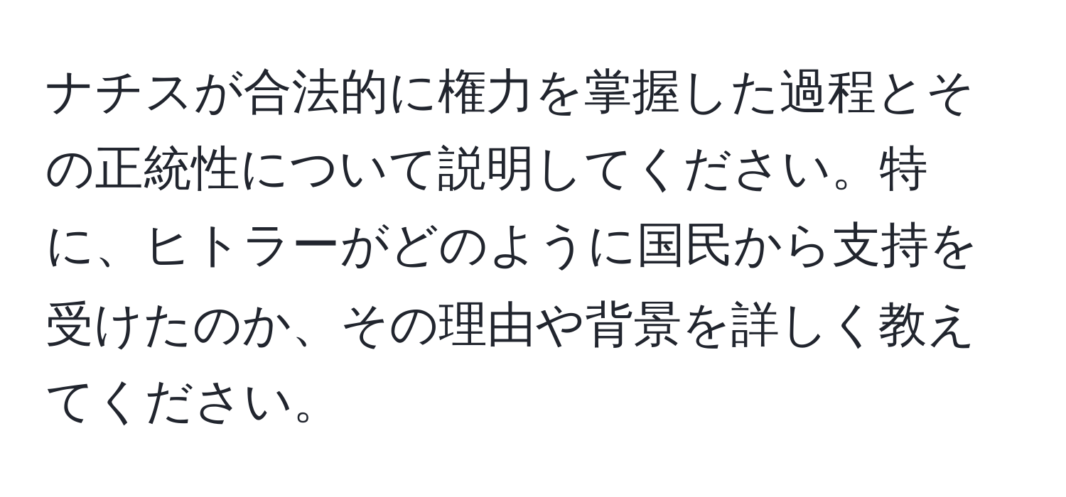 ナチスが合法的に権力を掌握した過程とその正統性について説明してください。特に、ヒトラーがどのように国民から支持を受けたのか、その理由や背景を詳しく教えてください。