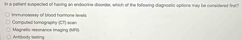 In a patient suspected of having an endocrine disorder, which of the following diagnostic options may be considered first?
Immunoassay of blood hormone levels
Computed tomography (CT) scan
Magnetic resonance imaging (MRI)
Antibody testing