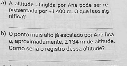 A altitude atingida por Ana pode ser re- 
presentada por +1 400 m. O que isso sig- 
nifica? 
_ 
b) O ponto mais alto já escalado por Ana fica 
a, aproximadamente, 2 134 m de altitude. 
Como seria o registro dessa altitude? 
_