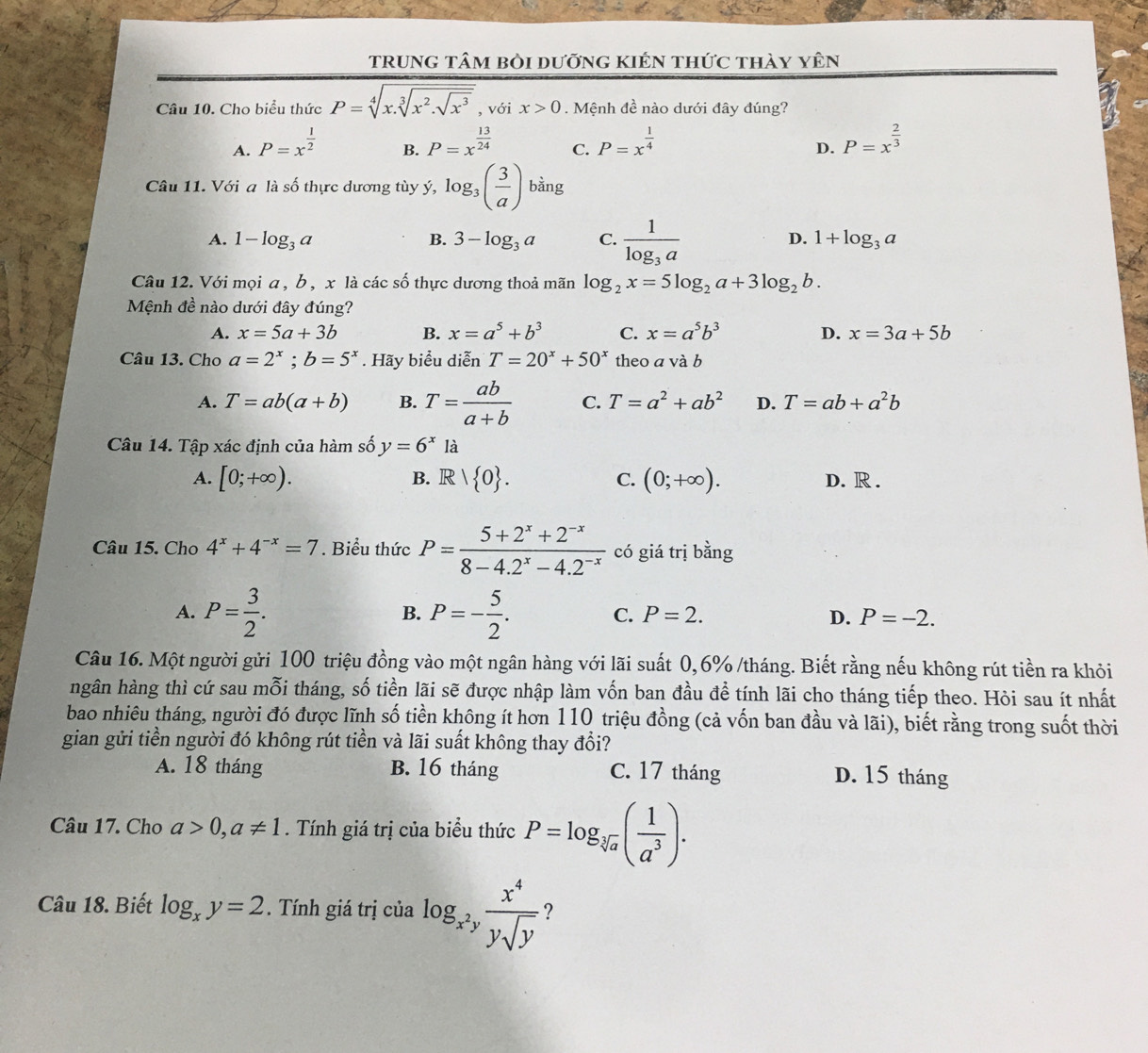 trunG tâm bỏi dưỡng kIÉn thức thày yên
Câu 10. Cho biểu thức P=sqrt[4](x.sqrt [3]x^2.sqrt x^3) , với x>0. Mệnh đề nào dưới đây đúng?
A. P=x^(frac 1)2 P=x^(frac 13)24 C. P=x^(frac 1)4 P=x^(frac 2)3
B.
D.
Câu 11. Với a là số thực dương tùy ý, log _3( 3/a )bing
D.
A. 1-log _3a B. 3-log _3a C. frac 1log _3a 1+log _3a
Câu 12. Với mọi a , b , x là các số thực dương thoả mãn log _2x=5log _2a+3log _2b.
Mệnh đề nào dưới đây đúng?
A. x=5a+3b B. x=a^5+b^3 C. x=a^5b^3 D. x=3a+5b
Câu 13. Cho a=2^x;b=5^x. Hãy biểu diễn T=20^x+50^x theo a và b
A. T=ab(a+b) B. T= ab/a+b  C. T=a^2+ab^2 D. T=ab+a^2b
Câu 14. Tập xác định của hàm số y=6^x là
A. [0;+∈fty ). B. R 1 0 . C. (0;+∈fty ). D. R .
Câu 15. Cho 4^x+4^(-x)=7. Biểu thức P= (5+2^x+2^(-x))/8-4.2^x-4.2^(-x)  có giá trị bằng
B.
A. P= 3/2 . P=- 5/2 . C. P=2. D. P=-2.
Câu 16. Một người gửi 100 triệu đồng vào một ngân hàng với lãi suất 0,6% /tháng. Biết rằng nếu không rút tiền ra khỏi
hgân hàng thì cứ sau mỗi tháng, số tiền lãi sẽ được nhập làm vốn ban đầu để tính lãi cho tháng tiếp theo. Hòi sau ít nhất
bao nhiêu tháng, người đó được lĩnh số tiền không ít hơn 110 triệu đồng (cả vốn ban đầu và lãi), biết rằng trong suốt thời
gian gửi tiền người đó không rút tiền và lãi suất không thay đổi?
A. 18 tháng B. 16 tháng C. 17 tháng D. 15 tháng
Câu 17. Cho a>0,a!= 1.  Tính giá trị của biểu thức P=log _sqrt[3](a)( 1/a^3 ).
Câu 18. Biết log _xy=2. Tính giá trị của log _x^2y x^4/ysqrt(y)  ?