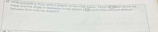 While parasailing, Ryan spots a dolphin on the water below. If Ryan is 225 teet above the 
water and the angle of depression to the dolphin is (3) what is the horizontal distance 
between Ryan and the dolphin?