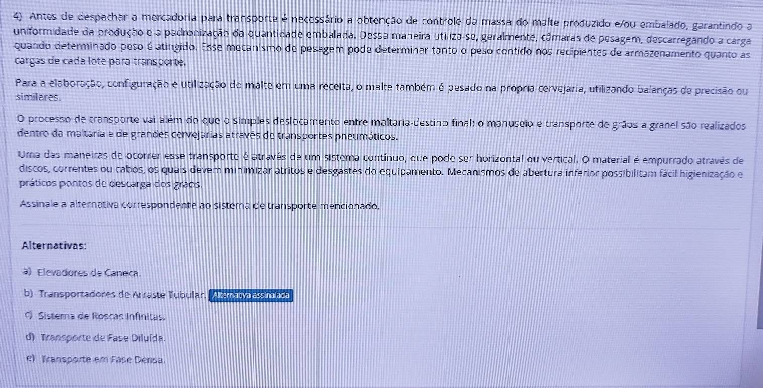 Antes de despachar a mercadoria para transporte é necessário a obtenção de controle da massa do malte produzido e/ou embalado, garantindo a
uniformidade da produção e a padronização da quantidade embalada. Dessa maneira utiliza-se, geralmente, câmaras de pesagem, descarregando a carga
quando determinado peso é atingido. Esse mecanismo de pesagem pode determinar tanto o peso contido nos recipientes de armazenamento quanto as
cargas de cada lote para transporte.
Para a elaboração, configuração e utilização do malte em uma receita, o malte também é pesado na própria cervejaria, utilizando balanças de precisão ou
similares.
O processo de transporte vai além do que o simples deslocamento entre maltaria-destino final: o manuseio e transporte de grãos a granel são realizados
dentro da maltaria e de grandes cervejarias através de transportes pneumáticos.
Uma das maneiras de ocorrer esse transporte é através de um sistema contínuo, que pode ser horizontal ou vertical. O material é empurrado através de
discos, correntes ou cabos, os quais devem minimizar atritos e desgastes do equipamento. Mecanismos de abertura inferior possibilitam fácil higienização e
práticos pontos de descarga dos grãos.
Assinale a alternativa correspondente ao sistema de transporte mencionado.
Alternativas:
a) Elevadores de Caneca.
b) Transportadores de Arraste Tubular. Altemativalassinalada
c) Sistema de Roscas Infinitas.
d) Transporte de Fase Diluída.
e) Transporte em Fase Densa.