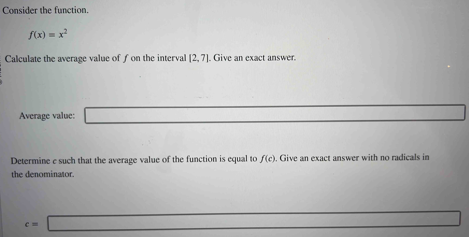 Consider the function.
f(x)=x^2
Calculate the average value of f on the interval [2,7]. Give an exact answer. 
Average value: □
△ ABC≌ △ CBD
Determine c such that the average value of the function is equal to f(c). Give an exact answer with no radicals in 
the denominator.
c=□
x_1+x_2= □ /□  