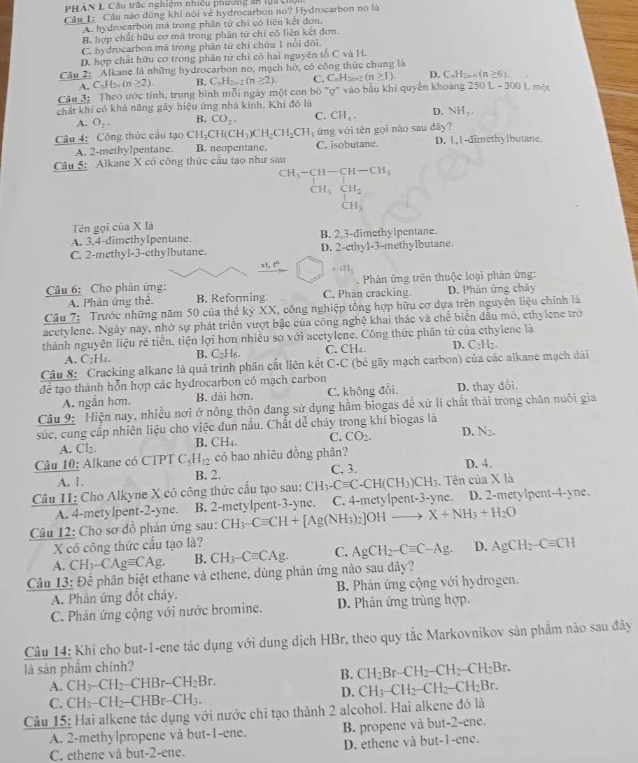 PHÀN I. Câu trậc nghiệm nhiều phường ấn lựa ch
Câu 1: Câu nào đúng khi nói về hydrocarbon no? Hydrocarbon no là
A. hydrocarbon mà trong phân tử chỉ có liên kết đơn.
B. hợp chất hữu cơ mà trong phân tử chi có liên kết đơn.
C. hydrocarbon mà trong phân tử chỉ chứa 1 nổi đôi.
D. hợp chất hữu cơ trong phân tử chỉ cỏ hai nguyên tố C và H.
Câu 2: Alkane là những hydrocarbon no, mạch hở, có công thức chung là
A. C_nH_2n(n≥ 2). B. C_nH_2n-2(n≥ 2). C. C_nH_2n+2(n≥ 1). D. C_nH_2 (n≥ 6).
Câu 3: Theo ước tỉnh, trung bình mỗi ngày một con bò "ợ" vào bầu khí quyễn khoảng 250 L - 300 L một
chất khí có khả năng gãy hiệu ứng nhà kính. Khí đó là
C. CH_4.
D. NH_3.
A. O_2.
B. CO_2.
Câu 4: Công thức cầu tạo CH_3CH(CH_3)CH_2CH_2CH_3 ứng với tên gọi nào sau dây?
A. 2-methylpentane. B. neopentane. C. isobutane. D. 1,1-dimethylbutane.
Câu 5:  Alkane X có công thức cấu tạo như sau
CH_3-CH-CH-CH_3
CH_3CH_2
CH_3
Tên gọi của X là
A. 3.4-dimethylpentane. B. 2,3-đimethylpentane.
C. 2-methyl-3-ethylbutane. D. 2-ethyl-3-methylbutane.
xt,t° +4H_2
Câu 6: Cho phản ứng:  Phản ứng trên thuộc loại phản ứng:
A. Phản ứng thể. B. Reforming. C. Phản cracking. D. Phản ứng chảy
Câu 7:  Trước những năm 50 của thế kỷ XX, công nghiệp tổng hợp hữu cơ dựa trên nguyên liệu chính là
acetylene. Ngày nay, nhờ sự phát triển vượt bậc của công nghệ khai thác và chế biển đầu mỏ, ethylene trờ
thành nguyên liệu rẻ tiền, tiện lợi hơn nhiều so với acetylene. Công thức phân tử của ethylene là
A. C_2H_4. C_2H_6. C. CH₄. D. C2H2.
B.
Câu 8: Cracking alkane là quá trình phân cắt liên kết ở _ = +C (bé gãy mạch carbon) của các alkane mạch dài
để tạo thành hỗn hợp các hydrocarbon có mạch carbon
A. ngắn hơn. B. dài hơn. C. không đồi. D. thay đổi.
Câu 9: Hiện nay, nhiều nơi ở nông thôn đang sử dụng hầm biogas đề xử lí chất thải trong chăn nuôi gia
súc, cung cấp nhiên liệu cho việc đun nấu. Chất dễ cháy trong khí biogas là
A. CI_2. CH_4. C. CO_2. D. N_2.
B. 
Câu 10: Alkane có CTPT C_5H_12 có bao nhiêu đồng phân?
C. 3.
A. 1. B. 2. D. 4.
Câu 11: Cho Alkyne X có công thức cấu tạo sau: CH_3-Cequiv C-CH(CH_3)CH_3. Tên của X là
A. 4-metylpent-2-yne. B. 2-metylpent-3-yne. C. 4-metylpent-3-yne. D. 2-metylpent-4-yne.
Câu 12: Cho sơ đồ phản ứng sau: CH_3-Cequiv CH+[Ag(NH_3)_2]OHto X+NH_3+H_2O
X có công thức cấu tạo là?
A. CH_3-CAgequiv CAg. B. CH_3-Cequiv CAg. C. AgCH_2-Cequiv C-Ag. D. AgCH_2-Cequiv CH
Câu 13: Để phân biệt ethane và ethene, dùng phản ứng nào sau đây?
A. Phản ứng đốt cháy.  B. Phản ứng cộng với hydrogen.
C. Phản ứng cộng với nước bromine. D. Phản ứng trùng hợp.
Câu 14: Khi cho but-1-ene tác dụng với dung dịch HBr, theo quy tắc Markovnikov sản phẩm nào sau đây
là sản phẩm chính?
B. CH_2Br-CH_2-CH_2-CH_2Br.
A. CH_3-CH_2-CHBr-CH_2Br.
D. CH_3-CH_2-CH_2-CH_2Br.
C. CH_3-CH_2-CHBr-CH_3.
Câu 15: Hai alkene tác dụng với nước chỉ tạo thành 2 alcohol. Hai alkene đó là
A. 2-methylpropene và but-1-ene. B. propene và but-2-ene.
C. ethene và but-2-ene. D. ethene và but-1-ene.