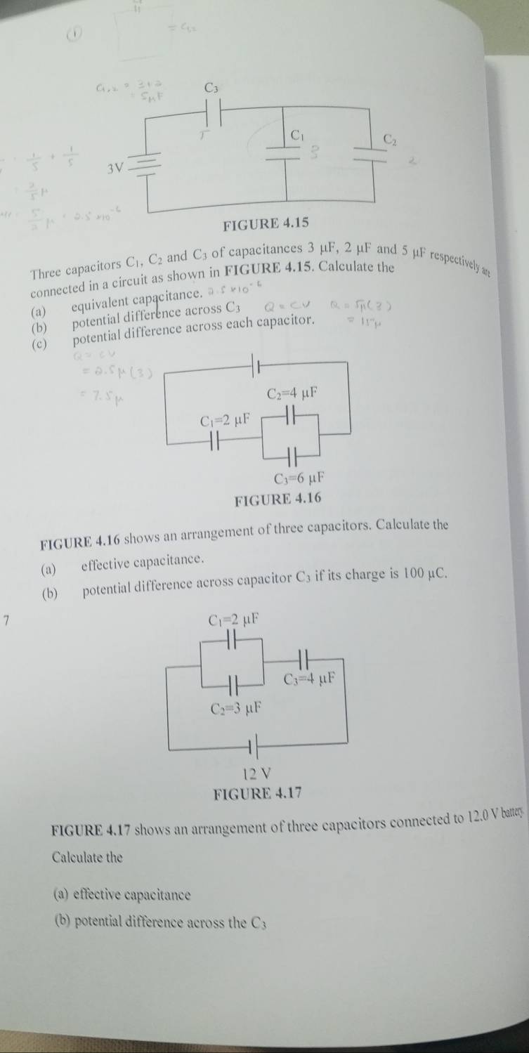 Three capacitors C_1,C_2 and C3 of capacitances 3 μF, 2 μF and 5 μF respectively are
connected in a circuit as shown in FIGURE 4.15. Calculate the
(a) equivalent capacitance.
(b) potential difference across C_3
(c) potential difference across each capacitor.
FIGURE 4.16 shows an arrangement of three capacitors. Calculate the
(a) effective capacitance.
(b) potential difference across capacitor C_3 if its charge is 100 μC.
7
FIGURE 4.17 shows an arrangement of three capacitors connected to 12.0 V battery
Calculate the
(a) effective capacitance
(b) potential difference across the C