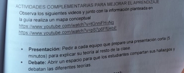 ACTIVIDADES COMPLEMENTARIAS PARA MEJORAR EL APRENDIZAJE 
Observa los siguientes videos y junto con la información planteada en 
la guia realiza un mapa conceptual 
https://www.youtube.com/watch" ?y=tGnniFH-tN- 
https://www.qoutube.com/watch?v=pS7p6FfU4bE 
Presentación: Pedir a cada equipo que prepare una presentación corta (5 
minutos) para explicar su teoría al resto de la clase 
Debate: Abrir un espacio para que los estudiantes compartan sus haliazgos y 
debatan las diferentes teorías.