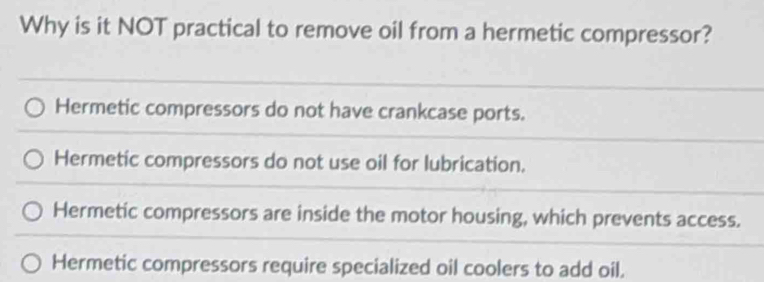 Why is it NOT practical to remove oil from a hermetic compressor?
Hermetic compressors do not have crankcase ports.
Hermetic compressors do not use oil for lubrication.
Hermetic compressors are inside the motor housing, which prevents access.
Hermetic compressors require specialized oil coolers to add oil.