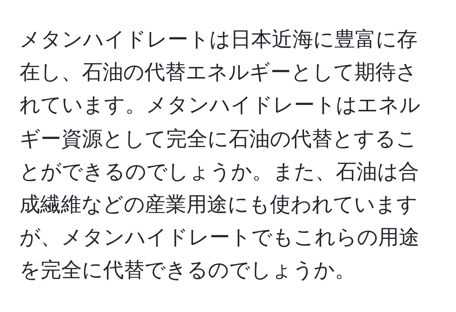 メタンハイドレートは日本近海に豊富に存在し、石油の代替エネルギーとして期待されています。メタンハイドレートはエネルギー資源として完全に石油の代替とすることができるのでしょうか。また、石油は合成繊維などの産業用途にも使われていますが、メタンハイドレートでもこれらの用途を完全に代替できるのでしょうか。