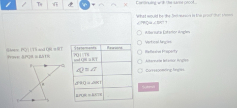 Continuing with the same proof..
What would be the 3rd reason in the proof that showl
∠ PRQ≌ ∠ SRT 7
Alternate Exterior Angles
Vertical Angles
Given: PQparallel TS and overline QR≌ overline RT Reflexive Property
Prove: △ PQR △ STR
Alternate Interior Angles
Corresponding Angles.
Submit