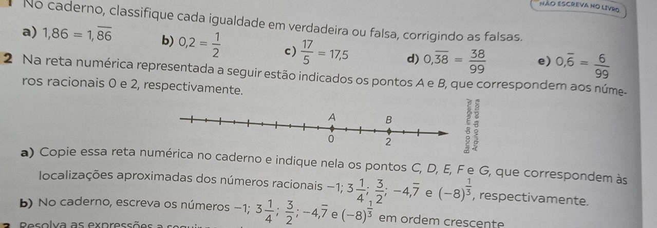 NÃO ESCREVA NO LIVRO. 
No caderno, classifique cada igualdade em verdadeira ou falsa, corrigindo as falsas. 
a) 1,86=1,overline 86 b) 0,2= 1/2  d) 0,overline 38= 38/99  e) 0,overline 6= 6/99 
c)  17/5 =17,5
2 Na reta numérica representada a seguir estão indicados os pontos A e B, que correspondem aos núme- 
ros racionais 0 e 2, respectivamente. 
: 
a) Copie essa reta numérica no caderno e indique nela os pontos C, D, E, F e G, que correspondem às 
localizações aproximadas dos números racionais -1; 3 1/4 ;  3/2 ; -4, overline 7 e (-8)^ 1/3  , respectivamente. 
b) No caderno, escreva os números −1 -1; 3 1/4 ;  3/2 ; -4, overline 7 e (-8)^ 1/3  em ordem crescente 
Pesolva as expressõ e