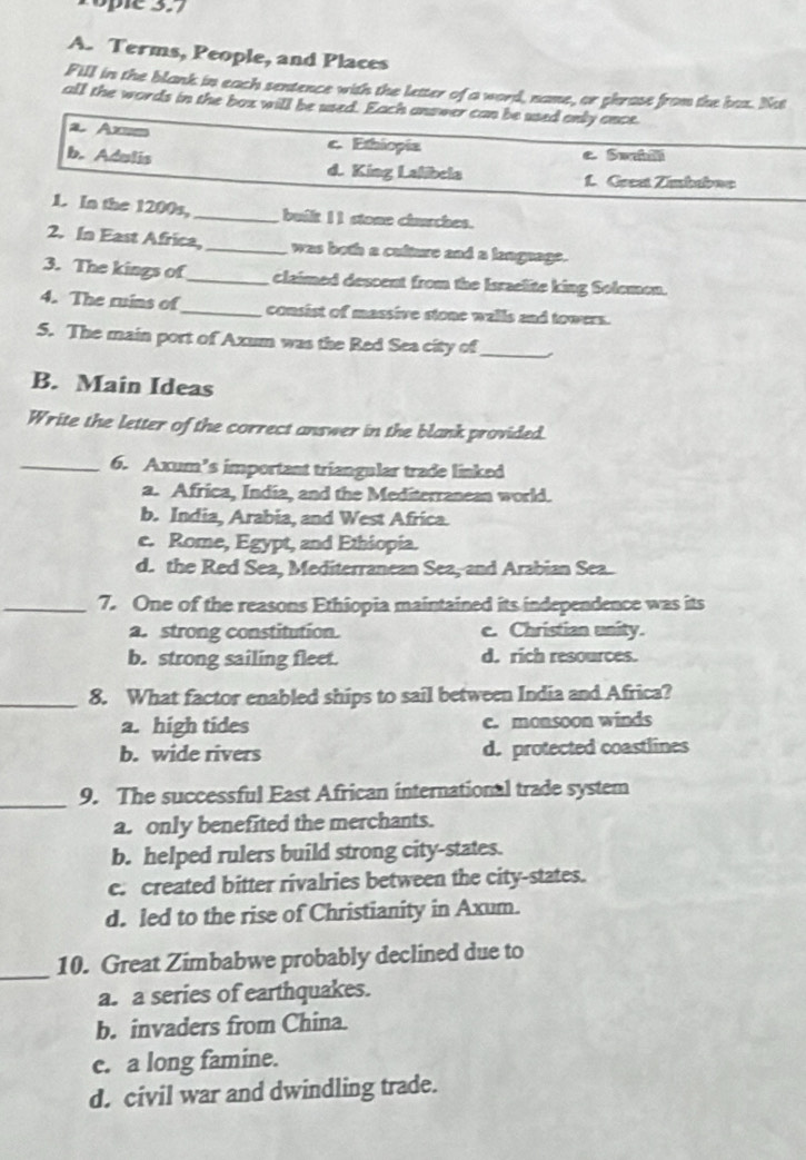 Tople 3.7
A. Terms, People, and Places
Fill in the blank in each sentence with the letter of a word, name, or phrase from the bas. Not
all the words in the box will be used. Each answer can be used only once.
a Axsm c. Ethiopia
e Swabili
b. Adulis d. King Lalibela
L. Grest Zimbaboe
1. In the 1200s,_ built II stone churches.
2. In East Africa,_ was both a culture and a lengaage.
3. The kings of_ claimed descent from the Israelite king Solemon.
4. The ruins of_ consist of massive stone walls and towers.
5. The main port of Axum was the Red Sea city of_
B. Main Ideas
Write the letter of the correct answer in the blank provided.
_6. Axum’s important triangular trade linked
a. Africa, India, and the Mediterranean world.
b. India, Arabia, and West Africa.
c. Rome, Egypt, and Ethiopia.
d. the Red Sea, Mediterranean Sea, and Arabian Sea.
_7. One of the reasons Ethiopia maintained its independence was its
a. strong constitution. c. Christian unity.
b. strong sailing fleet. d. rich resources.
_8. What factor enabled ships to sail between India and Africa?
a. high tides c. monsoon winds
b. wide rivers d. protected coastlines
_9. The successful East African international trade system
a. only benefited the merchants.
b. helped rulers build strong city-states.
c. created bitter rivalries between the city-states.
d. led to the rise of Christianity in Axum.
_
10. Great Zimbabwe probably declined due to
a. a series of earthquakes.
b. invaders from China.
c. a long famine.
d. civil war and dwindling trade.