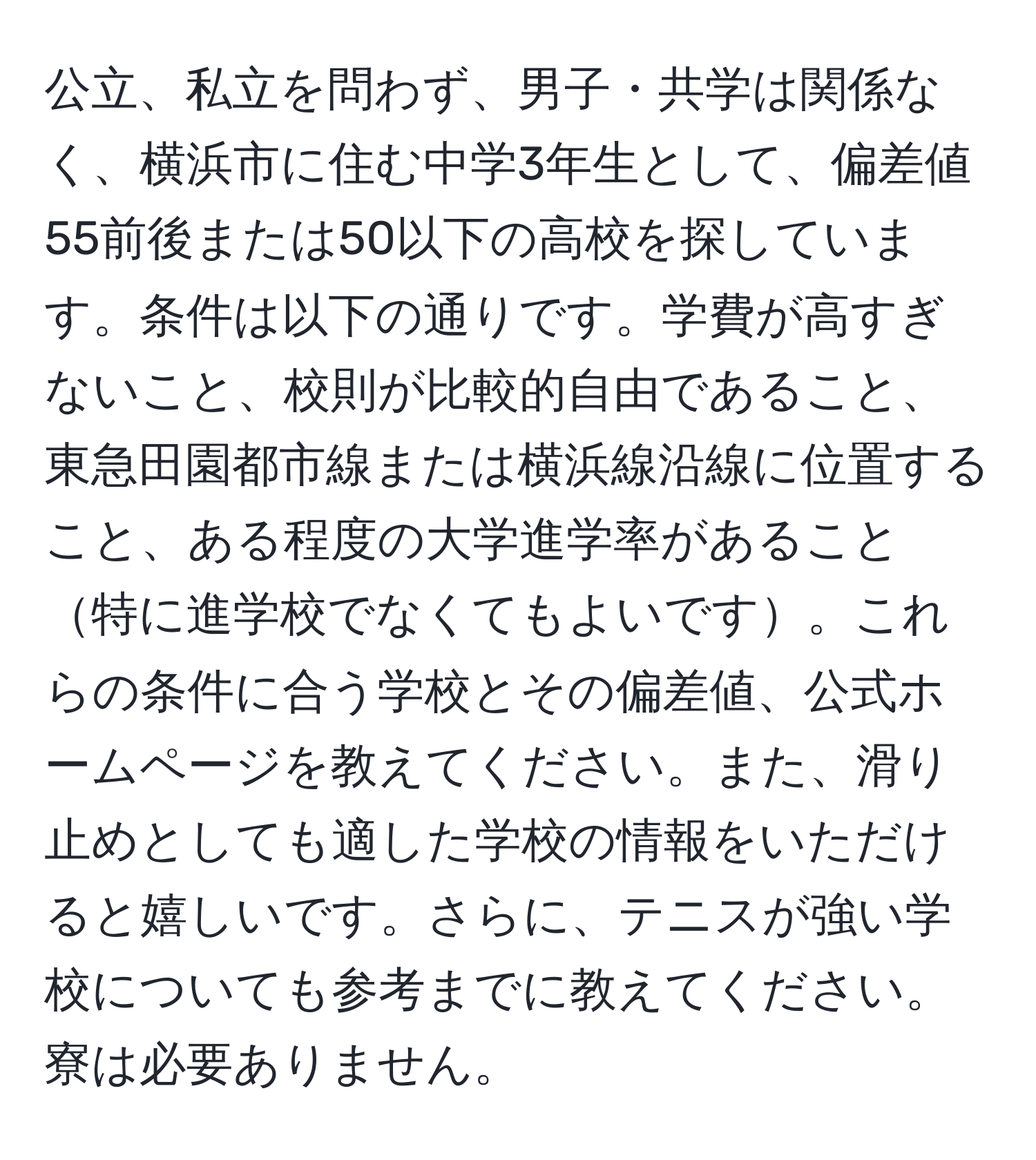 公立、私立を問わず、男子・共学は関係なく、横浜市に住む中学3年生として、偏差値55前後または50以下の高校を探しています。条件は以下の通りです。学費が高すぎないこと、校則が比較的自由であること、東急田園都市線または横浜線沿線に位置すること、ある程度の大学進学率があること特に進学校でなくてもよいです。これらの条件に合う学校とその偏差値、公式ホームページを教えてください。また、滑り止めとしても適した学校の情報をいただけると嬉しいです。さらに、テニスが強い学校についても参考までに教えてください。寮は必要ありません。