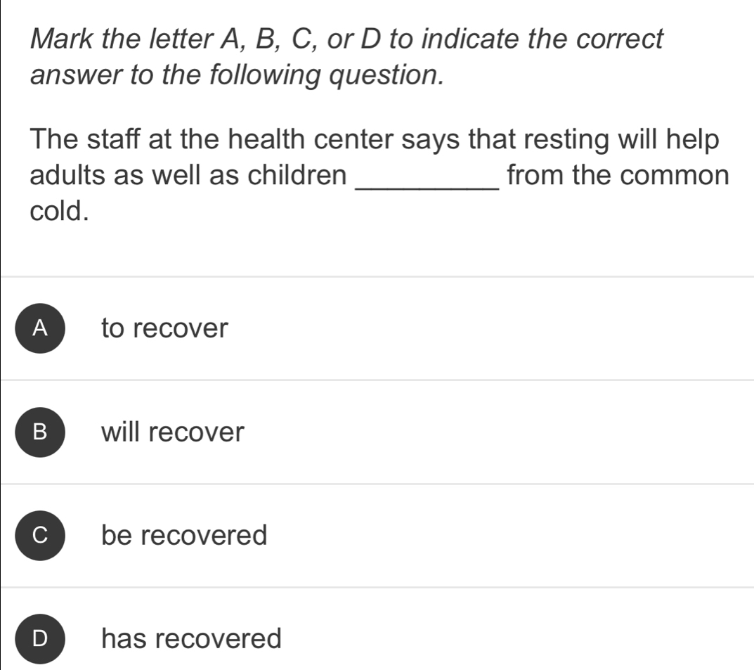 Mark the letter A, B, C, or D to indicate the correct
answer to the following question.
The staff at the health center says that resting will help
_
adults as well as children from the common
cold.
A to recover
B will recover
be recovered
) has recovered