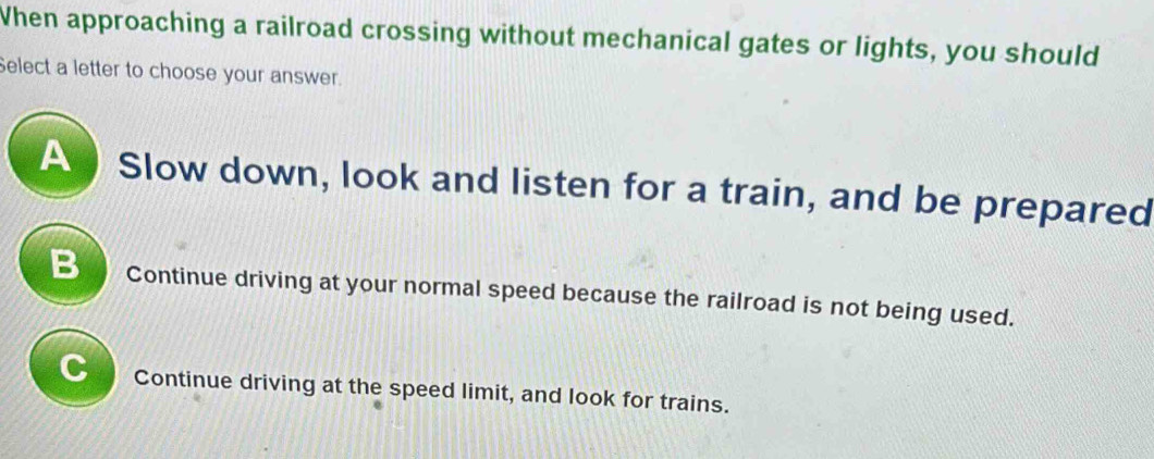 When approaching a railroad crossing without mechanical gates or lights, you should
Select a letter to choose your answer.
A Slow down, look and listen for a train, and be prepared
B Continue driving at your normal speed because the railroad is not being used.
C Continue driving at the speed limit, and look for trains.