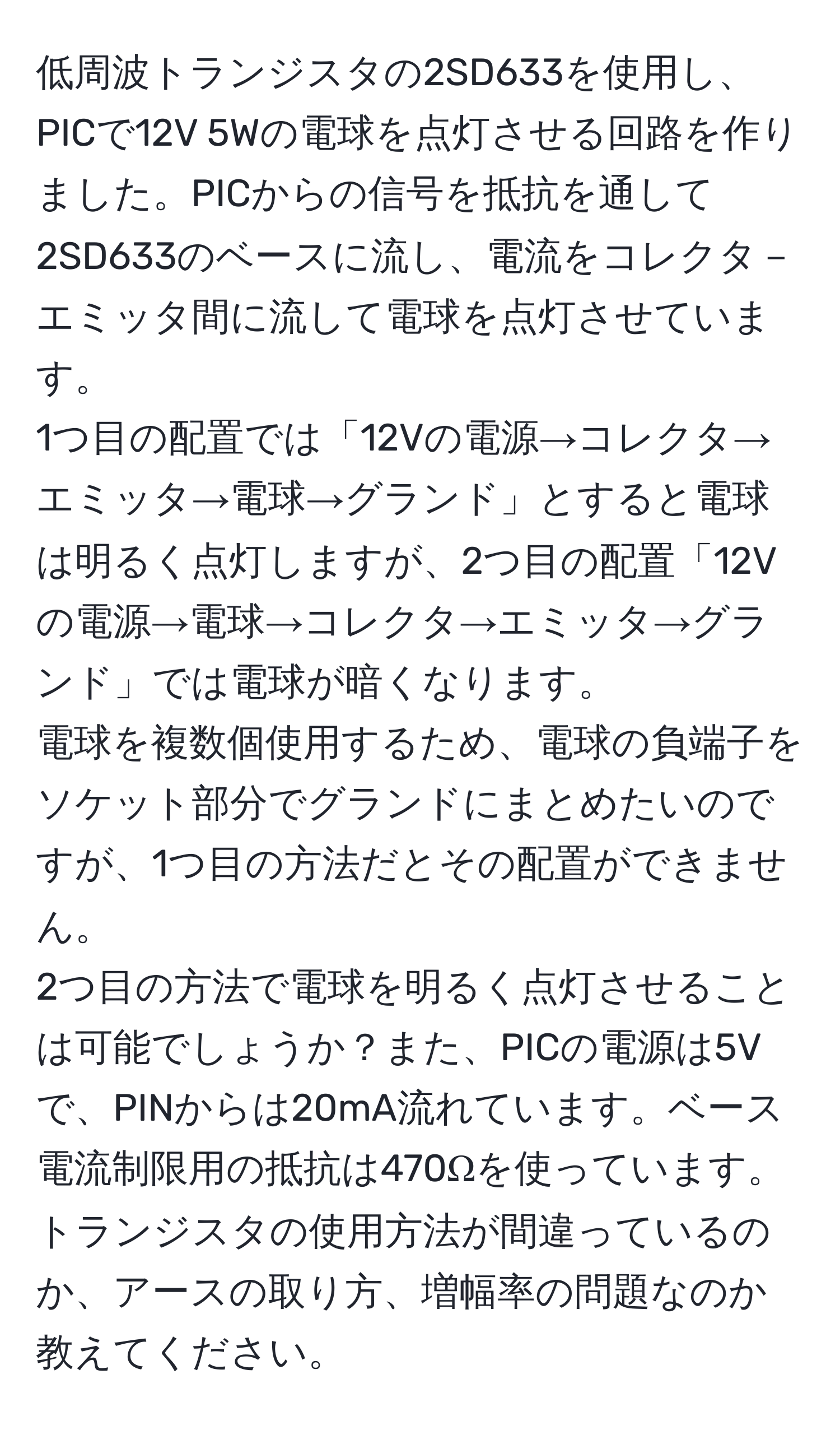 低周波トランジスタの2SD633を使用し、PICで12V 5Wの電球を点灯させる回路を作りました。PICからの信号を抵抗を通して2SD633のベースに流し、電流をコレクタ－エミッタ間に流して電球を点灯させています。  
1つ目の配置では「12Vの電源→コレクタ→エミッタ→電球→グランド」とすると電球は明るく点灯しますが、2つ目の配置「12Vの電源→電球→コレクタ→エミッタ→グランド」では電球が暗くなります。  
電球を複数個使用するため、電球の負端子をソケット部分でグランドにまとめたいのですが、1つ目の方法だとその配置ができません。  
2つ目の方法で電球を明るく点灯させることは可能でしょうか？また、PICの電源は5Vで、PINからは20mA流れています。ベース電流制限用の抵抗は470Ωを使っています。トランジスタの使用方法が間違っているのか、アースの取り方、増幅率の問題なのか教えてください。