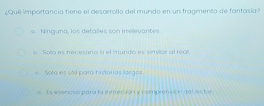 ¿Qué importancia tiene el desarrollo del mundo en un fragmento de fantasía?
a. Ninguna, los detalles son irrelevantes.
b. Solo es necesario si el mundo es similar al real.
c. Solo es útil para historias largas.
d. Es esencial para la inmersión y comprensión del lector.