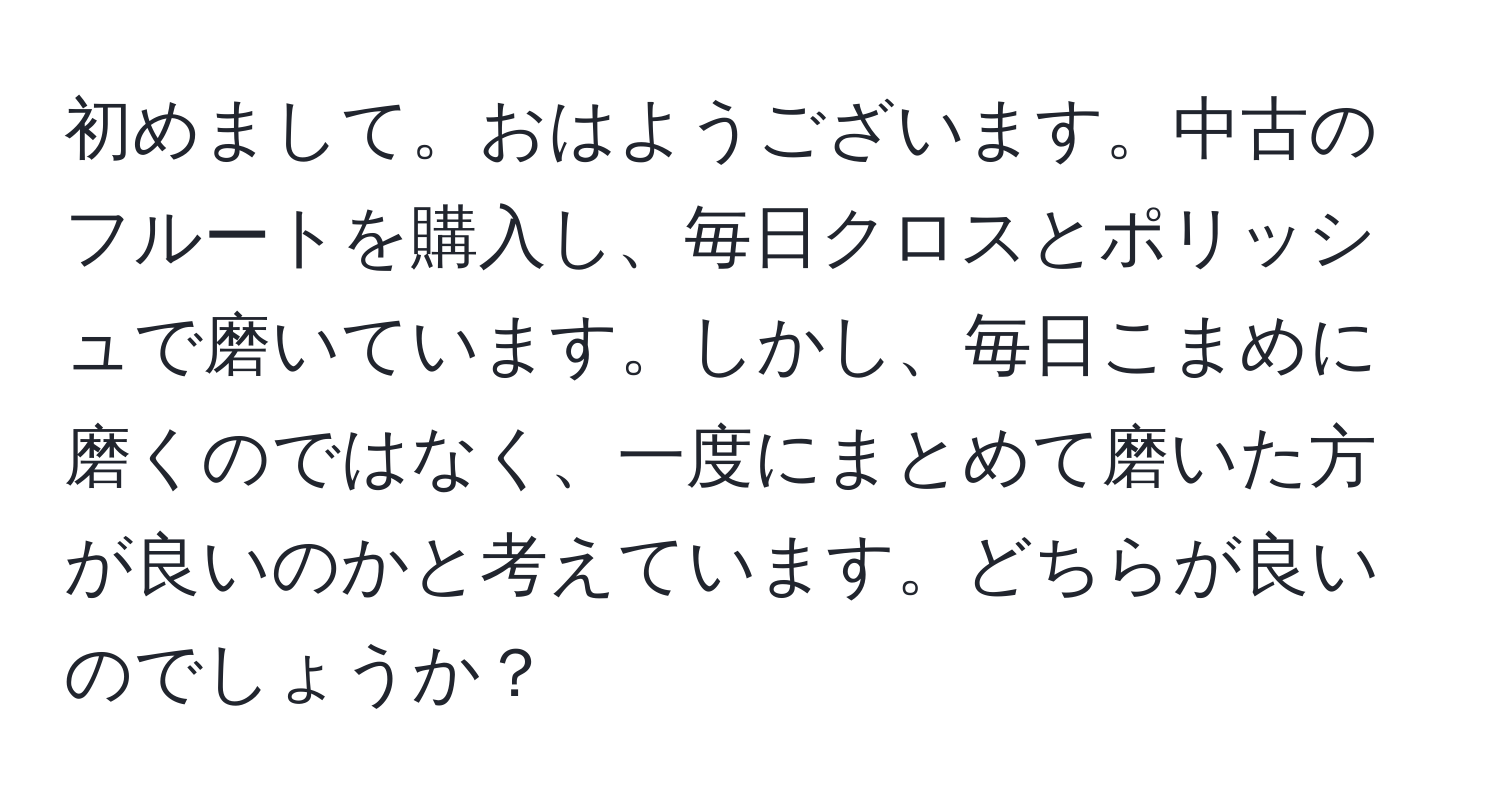 初めまして。おはようございます。中古のフルートを購入し、毎日クロスとポリッシュで磨いています。しかし、毎日こまめに磨くのではなく、一度にまとめて磨いた方が良いのかと考えています。どちらが良いのでしょうか？