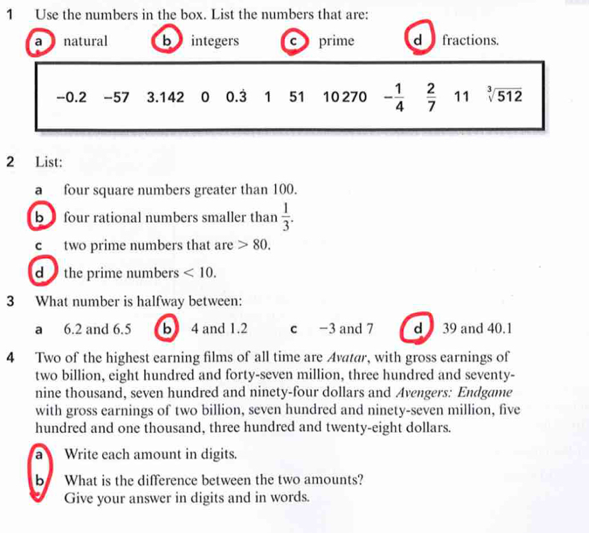 Use the numbers in the box. List the numbers that are:
a natural b integers c prime d fractions.
-0.2 -57 3.142 0 0.3 1 51 10 270 - 1/4   2/7  11 sqrt[3](512)
2 List:
a four square numbers greater than 100.
b four rational numbers smaller than  1/3 . 
c two prime numbers that are 80. 
d the prime numbers <10</tex>. 
3 What number is halfway between:
a 6.2 and 6.5 b 4 and 1.2 c -3 and 7 d 39 and 40.1
4 Two of the highest earning films of all time are Avatar, with gross earnings of
two billion, eight hundred and forty-seven million, three hundred and seventy-
nine thousand, seven hundred and ninety-four dollars and Avengers: Endgame
with gross earnings of two billion, seven hundred and ninety-seven million, five
hundred and one thousand, three hundred and twenty-eight dollars.
a Write each amount in digits.
b What is the difference between the two amounts?
Give your answer in digits and in words.