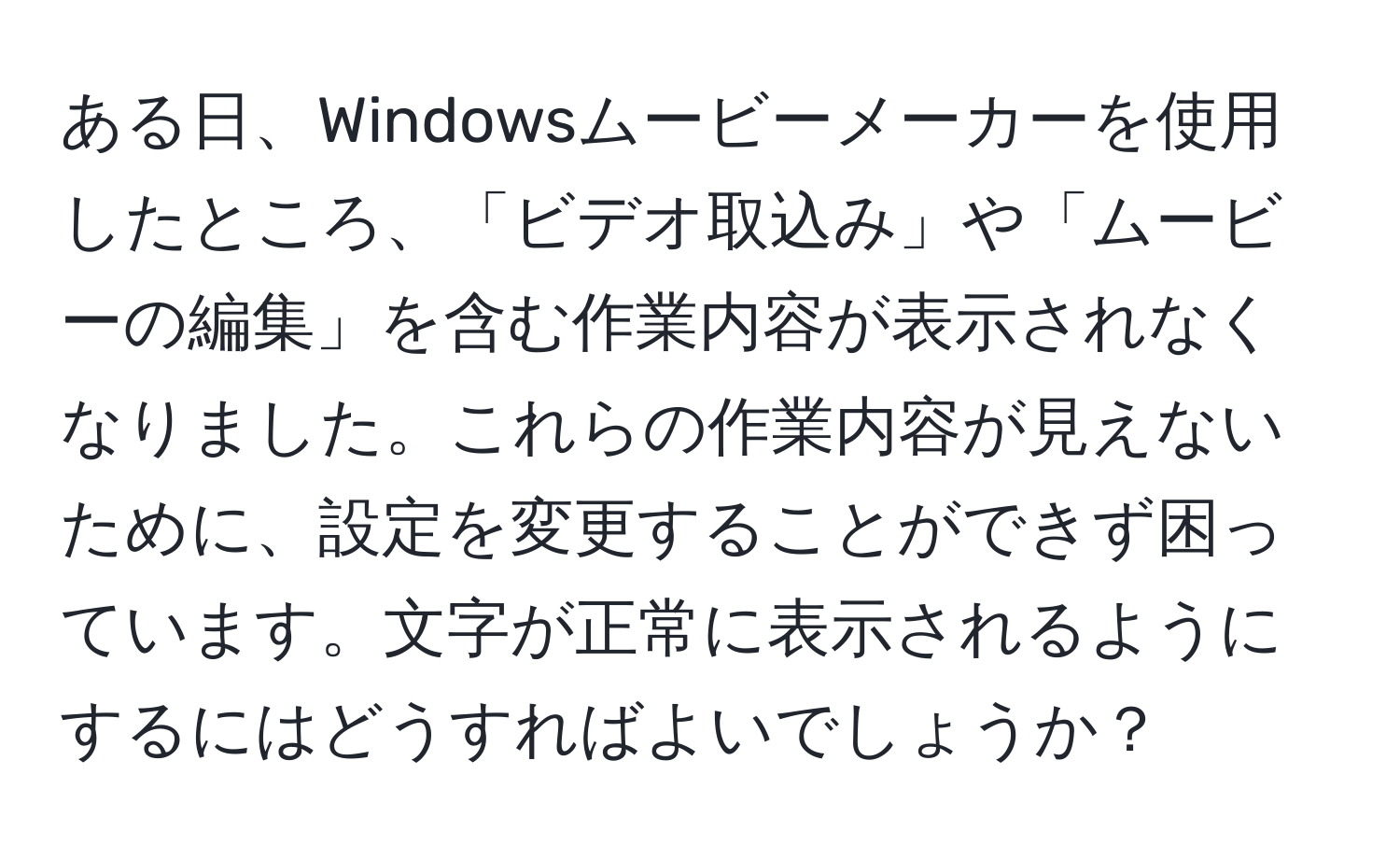 ある日、Windowsムービーメーカーを使用したところ、「ビデオ取込み」や「ムービーの編集」を含む作業内容が表示されなくなりました。これらの作業内容が見えないために、設定を変更することができず困っています。文字が正常に表示されるようにするにはどうすればよいでしょうか？