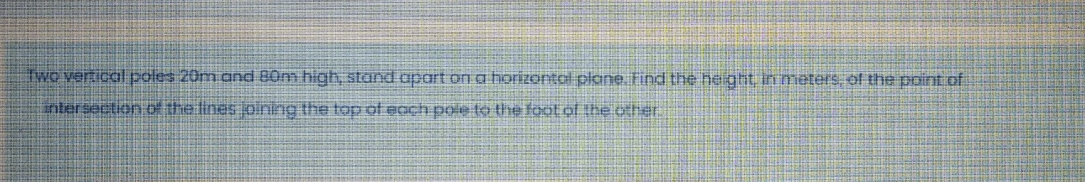 Two vertical poles 20m and 80m high, stand apart on a horizontal plane. Find the height, in meters, of the point of
intersection of the lines joining the top of each pole to the foot of the other.