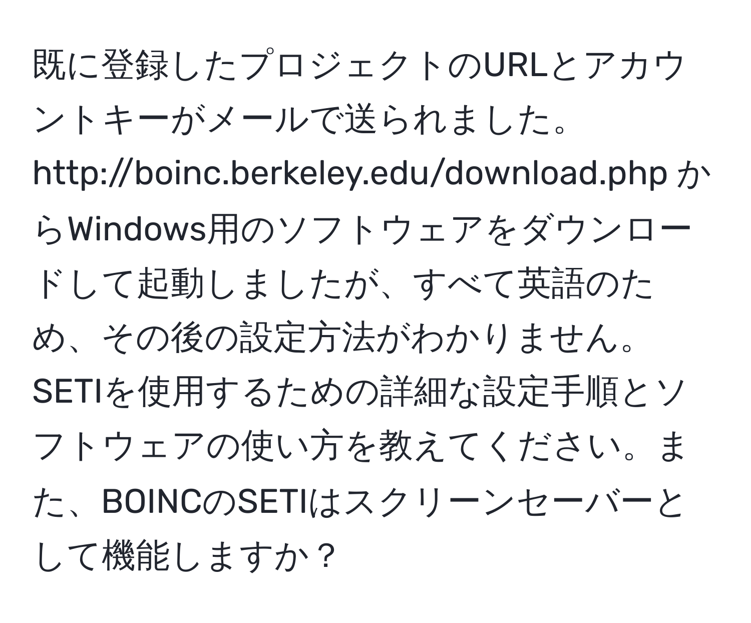 既に登録したプロジェクトのURLとアカウントキーがメールで送られました。http://boinc.berkeley.edu/download.php からWindows用のソフトウェアをダウンロードして起動しましたが、すべて英語のため、その後の設定方法がわかりません。SETIを使用するための詳細な設定手順とソフトウェアの使い方を教えてください。また、BOINCのSETIはスクリーンセーバーとして機能しますか？