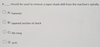 A_ should be used to remove a taper shank drill from the machine's spindle.
A) hammer
B) tapered section of stock
C] file tang
D) drift