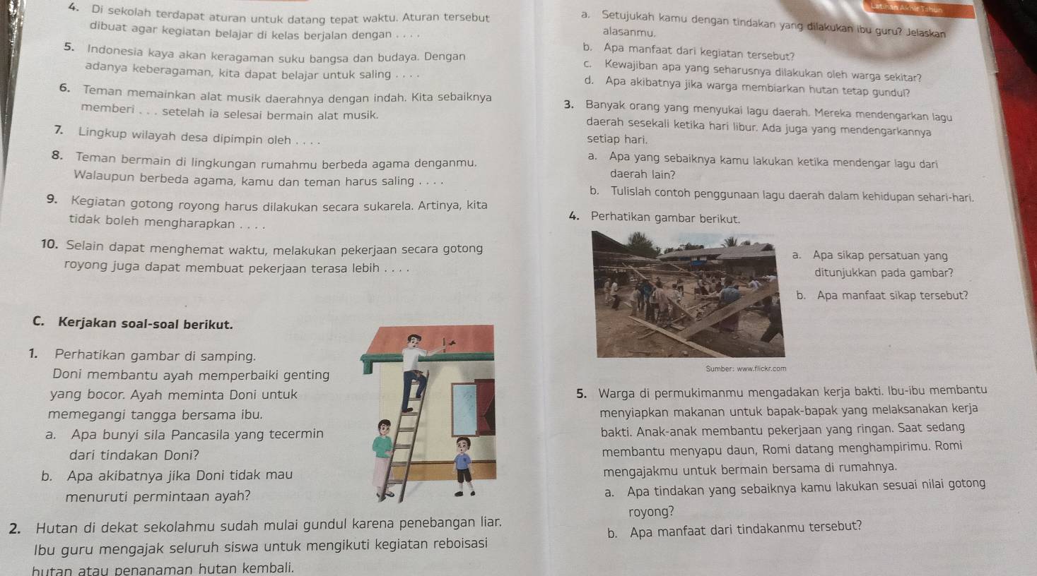 Aatnán Anñle Tahun
4. Di sekolah terdapat aturan untuk datang tepat waktu. Aturan tersebut
a, Setujukah kamu dengan tindakan yang dilakukan ibu guru? Jelaskan
dibuat agar kegiatan belajar di kelas berjalan dengan . . . .
alasanmu.
b. Apa manfaat dari kegiatan tersebut?
5. Indonesia kaya akan keragaman suku bangsa dan budaya. Dengan c. Kewajiban apa yang seharusnya dilakukan oleh warga sekitar?
adanya keberagaman, kita dapat belajar untuk saling . . . . d. Apa akibatnya jika warga membiarkan hutan tetap gundul?
6. Teman memainkan alat musik daerahnya dengan indah. Kita sebaiknya 3. Banyak orang yang menyukai lagu daerah. Mereka mendengarkan lagu
memberi . . . setelah ia selesai bermain alat musik. daerah sesekali ketika hari libur. Ada juga yang mendengarkannya
7. Lingkup wilayah desa dipimpin oleh . . . . setiap hari.
a. Apa yang sebaiknya kamu lakukan ketika mendengar lagu dari
8. Teman bermain di lingkungan rumahmu berbeda agama denganmu. daerah lain?
Walaupun berbeda agama, kamu dan teman harus saling . . . . b. Tulislah contoh penggunaan lagu daerah dalam kehidupan sehari-hari.
9. Kegiatan gotong royong harus dilakukan secara sukarela. Artinya, kita 4. Perhatikan gambar berikut.
tidak boleh mengharapkan . . . .
10. Selain dapat menghemat waktu, melakukan pekerjaan secara gotong. Apa sikap persatuan yang
royong juga dapat membuat pekerjaan terasa lebih . . . .ditunjukkan pada gambar?
. Apa manfaat sikap tersebut?
C. Kerjakan soal-soal berikut.
1. Perhatikan gambar di samping.
Sumber: www.flickr.com
Doni membantu ayah memperbaiki genting
yang bocor. Ayah meminta Doni untuk5. Warga di permukimanmu mengadakan kerja bakti. Ibu-ibu membantu
memegangi tangga bersama ibu.menyiapkan makanan untuk bapak-bapak yang melaksanakan kerja
a. Apa bunyi sila Pancasila yang tecerminbakti. Anak-anak membantu pekerjaan yang ringan. Saat sedang
dari tindakan Doni?
membantu menyapu daun, Romi datang menghampirimu. Romi
b. Apa akibatnya jika Doni tidak maumengajakmu untuk bermain bersama di rumahnya.
menuruti permintaan ayah?
a. Apa tindakan yang sebaiknya kamu lakukan sesuai nilai gotong
royong?
2. Hutan di dekat sekolahmu sudah mulai gundul karena penebangan liar.
Ibu guru mengajak seluruh siswa untuk mengikuti kegiatan reboisasi b. Apa manfaat dari tindakanmu tersebut?
hutan atau penanaman hutan kembali.