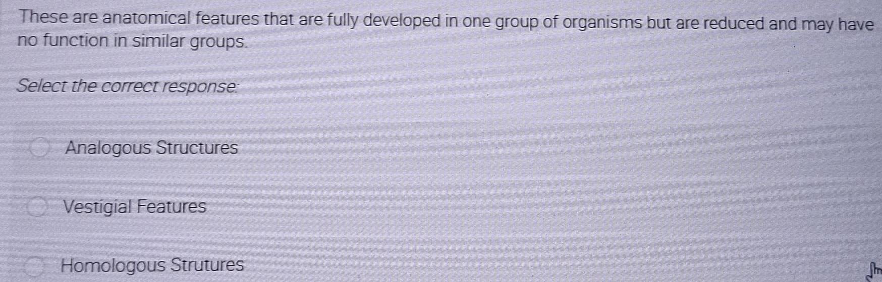 These are anatomical features that are fully developed in one group of organisms but are reduced and may have
no function in similar groups.
Select the correct response:
Analogous Structures
Vestigial Features
Homologous Strutures