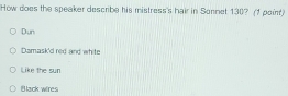 How does the speaker describe his mistress's hair in Sonnet 130? (1 poin)
Dun
Damask'd red and white
Like the sun
Black wires