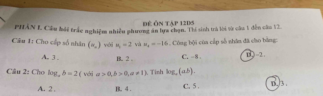 đề Ôn tập 12D5
PHÀN I. Câu hỏi trắc nghiệm nhiều phương án lựa chọn. Thí sinh trả lời từ câu 1 đến câu 12.
Câu 1: Cho cấp số nhân (u_n) với u_1=2 và u_4=-16. Công bội của cấp số nhân đã cho bằng:
A. 3. B. 2. C. -8. D) -2.
Cầu 2: Cho log _ab=2 ( với a>0, b>0, a!= 1). Tính log _a(a.b).
A. 2. B. 4 . C. 5.
D./3 .