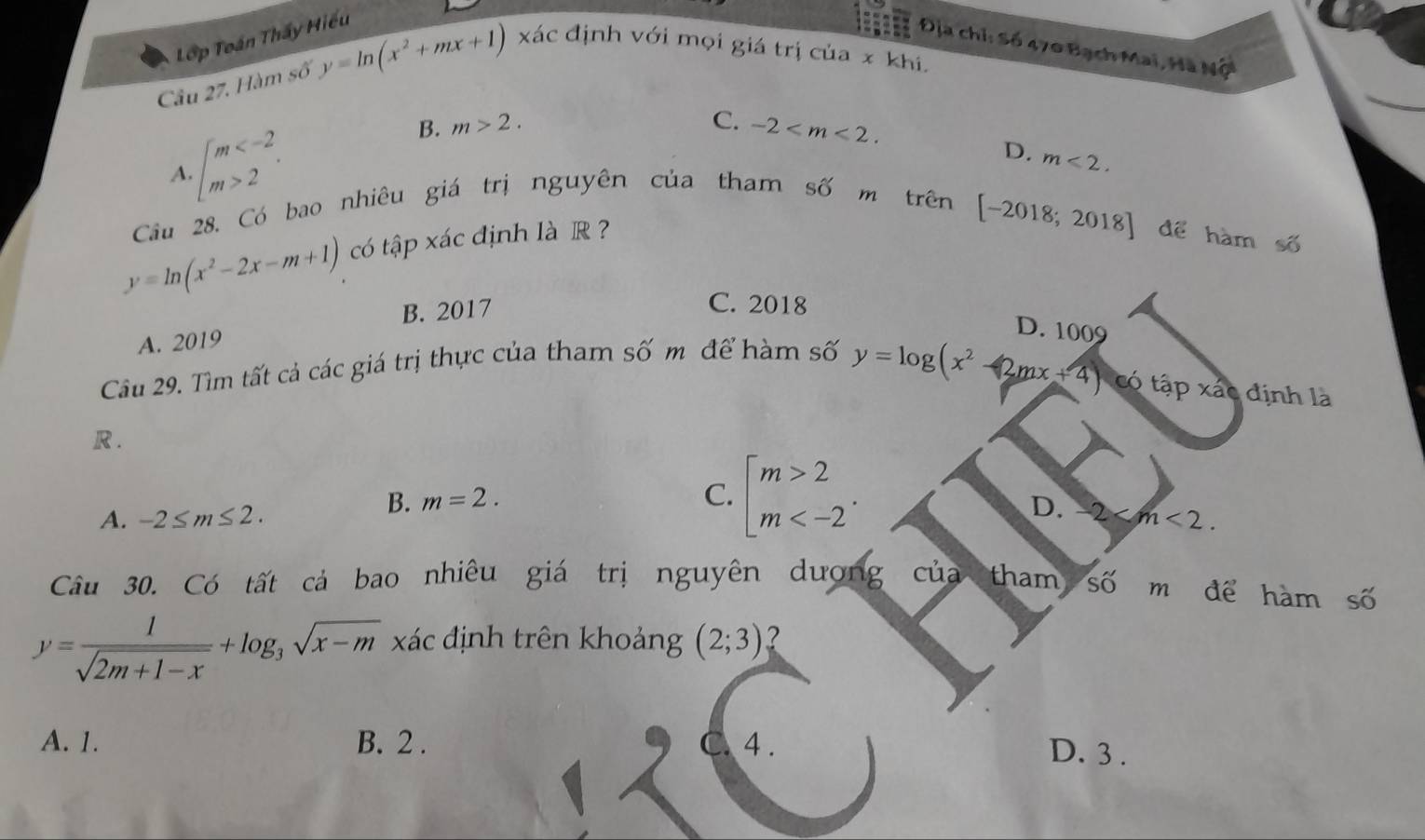 Tớp Toán Thấy Hiếu
Địa chỉ: Số 470 Bạch Mai, Hã Nộ
Cầu 27. Hàm số y=ln (x^2+mx+1) xác định với mọi giá trị của x khi.
C.
A. beginarrayl m 2endarray..
B. m>2. -2 .
D. m<2</tex>. 
Cầu 28. Có bao nhiêu giá trị nguyên của tham số m trên
[-2018;2018]
y=ln (x^2-2x-m+1) có tập xác định là R ? để hàm số
B. 2017
C. 2018
A. 2019
D. 1009
Cầu 29. Tìm tất cả các giá trị thực của tham số m để hàm số
y=log (x^2-2mx+4) có tapxae định là
R .
B. m=2. C. beginarrayl m>2 m .
D. 2
A. -2≤ m≤ 2. m<2</tex>. 
Câu 30. Có tất cả bao nhiêu giá trị nguyên dượng của tham Số m để hàm số
y= 1/sqrt(2m+1-x) +log _3sqrt(x-m) xác định trên khoảng (2;3) ?
A. 1. B. 2. C 4.
D. 3.