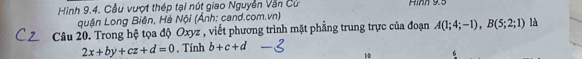 Hình 9.4. Cầu vượt thép tại nút giao Nguyễn Văn Cử Hình 9.5
quận Long Biên, Hà Nội (Ảnh: cand.com.vn) 
Câu 20. Trong hệ tọa độ Oxyz , viết phương trình mặt phẳng trung trực của đoạn A(1;4;-1), B(5;2;1) là
2x+by+cz+d=0. Tính b+c+d
10 6