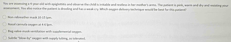 You are assessing a 4-year -old with epiglottitis and observe the child is irritable and restless in her mother's arms. The patient is pink, warm and dry and resisting your
assessment. You also notice the patient is drooling and has a weak cry. Which oxygen delivery technique would be best for this patient?
Non-rebreather mask 10-15 lpm.
Nasal cannula oxygen at 4-6 lpm.
Bag-valve-mask ventilation with supplemental oxygen.
Subtle "blow-by" oxygen with supply tubing, as tolerated.