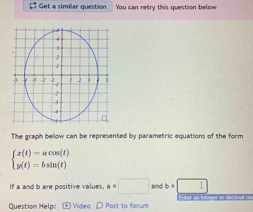 Get a similar question You can retry this question below 
The graph below can be represented by parametric equations of the form
beginarrayl x(t)=acos (t) y(t)=bsin (t)endarray.
If a and b are positive values, a=□ and b=□
Enter an integer or decimal nu 
Question Help: Video Post to forum