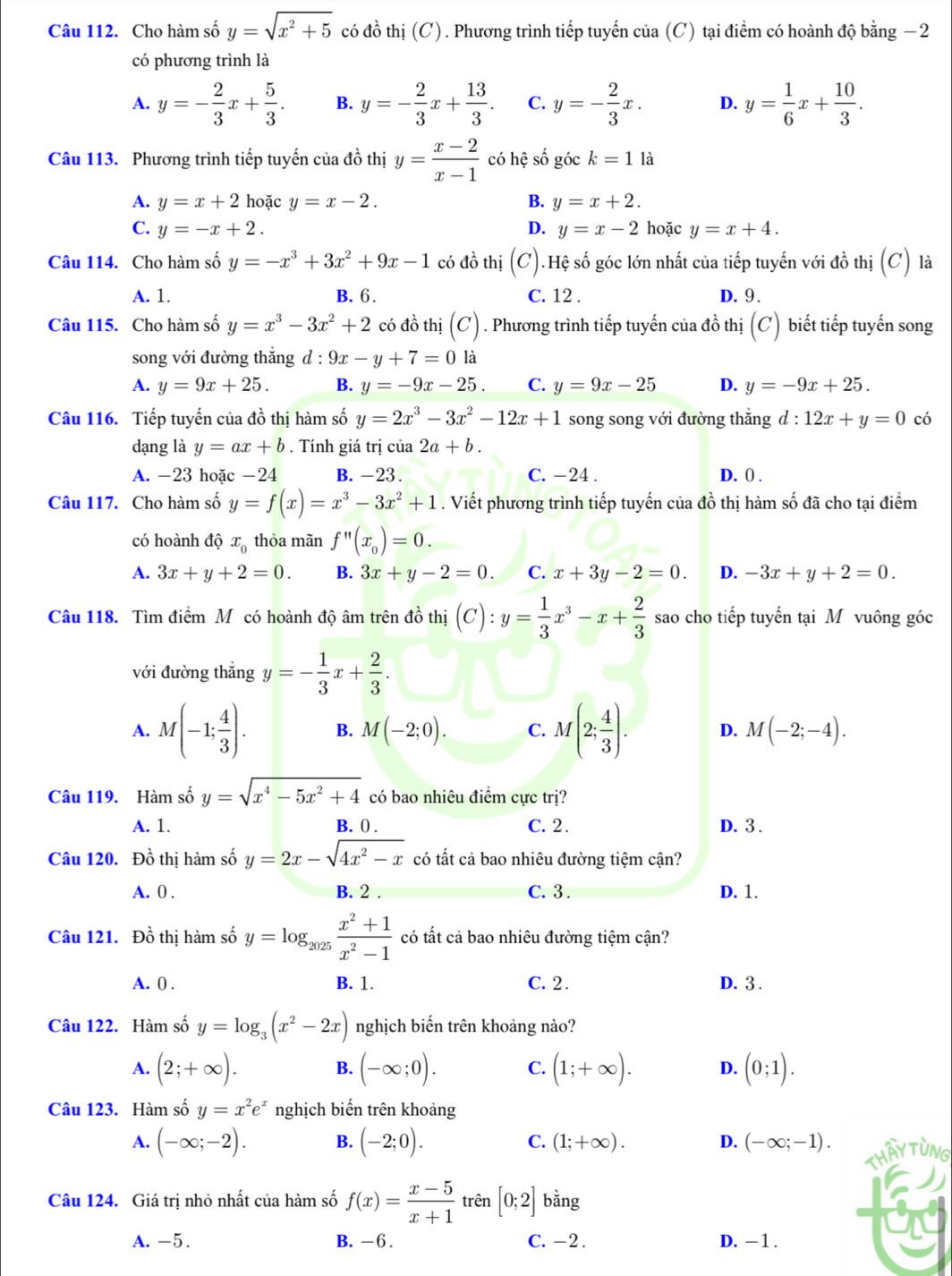 Cho hàm số y=sqrt(x^2+5) có đồ thị (C). Phương trình tiếp tuyến của (C) tại điểm có hoành độ bằng −2
có phương trình là
A. y=- 2/3 x+ 5/3 . B. y=- 2/3 x+ 13/3 . C. y=- 2/3 x. D. y= 1/6 x+ 10/3 .
Câu 113. Phương trình tiếp tuyến của đồ thị y= (x-2)/x-1  có hệ số góc k=1 là
A. y=x+2 hoặc y=x-2. B. y=x+2.
C. y=-x+2. D. y=x-2 hoặc y=x+4.
Câu 114. Cho hàm số y=-x^3+3x^2+9x-1 có đồ thị (C).Hệ số góc lớn nhất của tiếp tuyến với đồ thị (C '') là
A. 1. B. 6. C. 12 . D. 9 .
Câu 115. Cho hàm số y=x^3-3x^2+2 có đồ thị (C). Phương trình tiếp tuyến của đồ thị (C) biết tiếp tuyến song
song với đường thắng d : l:9x-y+7=0 là
A. y=9x+25. B. y=-9x-25. C. y=9x-25 D. y=-9x+25.
Câu 116. Tiếp tuyến của đồ thị hàm số y=2x^3-3x^2-12x+1 song song với đường thắng d:12x+y=0 có
dạng là y=ax+b. Tính giá trị của 2a+b.
A. -23 hoặc -24 B. -23. C. -24 . D. ( .
Câu 117. Cho hàm số y=f(x)=x^3-3x^2+1. Viết phương trình tiếp tuyến của đồ thị hàm số đã cho tại điểm
có hoành độ x_0 thỏa mãn f''(x_0)=0.
A. 3x+y+2=0. B. 3x+y-2=0. C. x+3y-2=0. D. -3x+y+2=0.
Câu 118. Tìm điểm Mỹ có hoành độ âm trên đồ thị (C):y= 1/3 x^3-x+ 2/3  sao cho tiếp tuyến tại M vuông góc
với đường thắng y=- 1/3 x+ 2/3 .
A. M(-1; 4/3 ). B. M(-2;0). C. M(2; 4/3 ). D. M(-2;-4).
Câu 119. Hàm số y=sqrt(x^4-5x^2+4) có bao nhiêu điểm cực trị?
A. 1. B. 0 . C. 2 . D. 3 .
Câu 120. Đồ thị hàm số y=2x-sqrt(4x^2-x) có tất cả bao nhiêu đường tiệm cận?
A. 0 B. 2 . C. 3 . D. 1.
Câu 121. Đồ thị hàm số y=log _2025 (x^2+1)/x^2-1  có tất cả bao nhiêu đường tiệm cận?
A. 0 . B. 1. C. 2 . D. 3 .
Câu 122. Hàm số y=log _3(x^2-2x) nghịch biến trên khoảng nào?
A. (2;+∈fty ). (-∈fty ;0). C. (1;+∈fty ). D. (0;1).
B.
Câu 123. Hàm số y=x^2e^x nghịch biến trên khoảng
A. (-∈fty ;-2). B. (-2;0). C. (1;+∈fty ). D. (-∈fty ;-1).
Thấy Tùng
Câu 124. Giá trị nhỏ nhất của hàm số f(x)= (x-5)/x+1  trên [0;2] bằng
A. -5. B. -6 . C. -2 . D. - 1 .