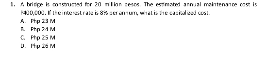 A bridge is constructed for 20 million pesos. The estimated annual maintenance cost is
P400,000. If the interest rate is 8% per annum, what is the capitalized cost.
A. Php 23 M
B. Php 24 M
C. Php 25 M
D. Php 26 M