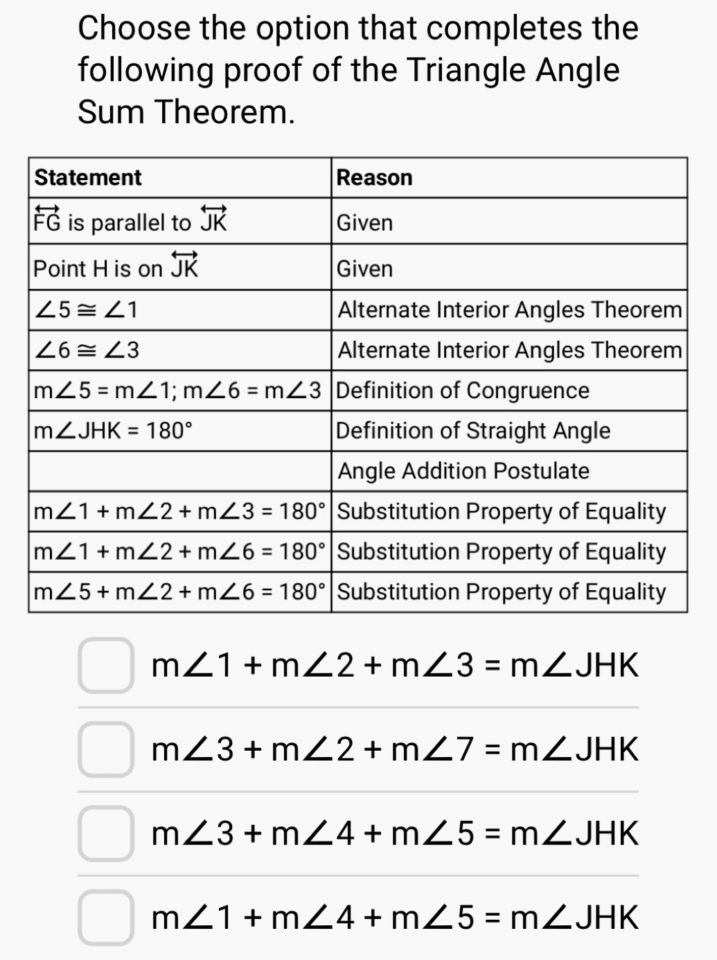 Choose the option that completes the
following proof of the Triangle Angle
Sum Theorem.
m∠ 1+m∠ 2+m∠ 3=m∠ JHK
m∠ 3+m∠ 2+m∠ 7=m∠ JHK
m∠ 3+m∠ 4+m∠ 5=m∠ JHK
m∠ 1+m∠ 4+m∠ 5=m∠ JHK