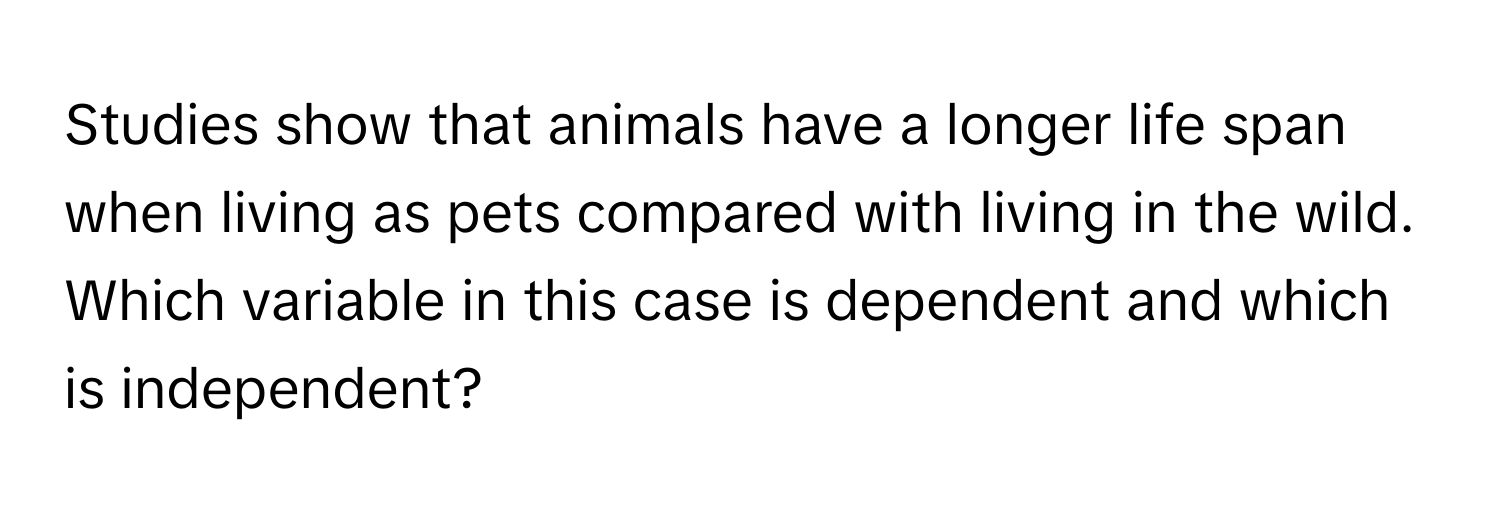 Studies show that animals have a longer life span when living as pets compared with living in the wild. Which variable in this case is dependent and which is independent?