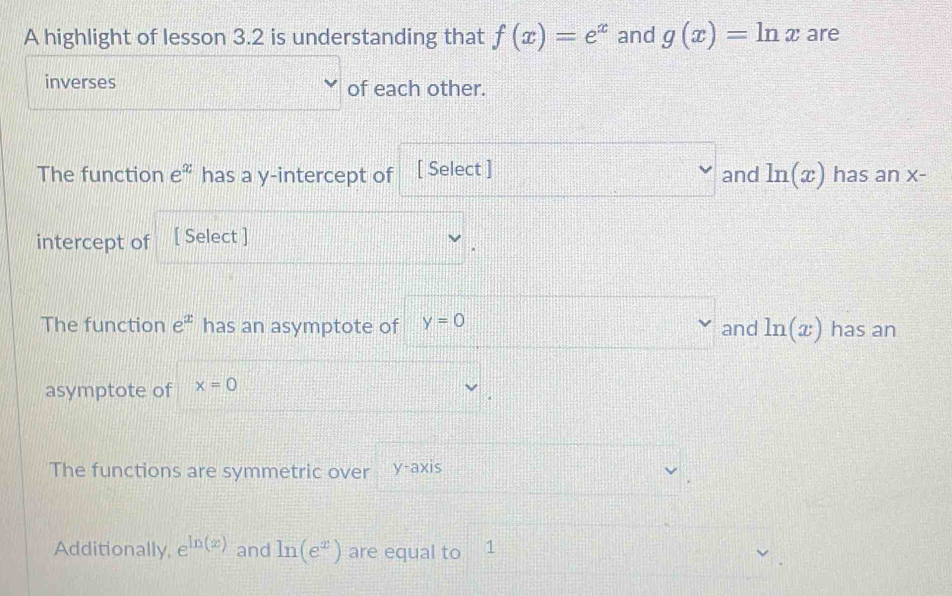 A highlight of lesson 3.2 is understanding that f(x)=e^x and g(x)=ln x are 
inverses of each other. 
The function e^x has a y-intercept of [ Select ] and ln (x) has an X-
intercept of [ Select ] 
The function e^x has an asymptote of y=0 and ln (x) has an 
asymptote of x=0
The functions are symmetric over y-axi S 
Additionally, e^(ln (x)) and ln (e^x) are equal to 1