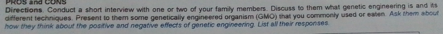 PROS and CONS 
Directions. Conduct a short interview with one or two of your family members. Discuss to them what genetic engineering is and its 
different techniques. Present to them some genetically engineered organism (GMO) that you commonly used or eaten. Ask them about 
how they think about the positive and negative effects of genetic engineering. List all their responses.